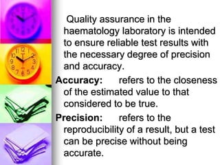 Quality assurance in the
haematology laboratory is intended
to ensure reliable test results with
the necessary degree of precision
and accuracy.
Accuracy: refers to the closeness
of the estimated value to that
considered to be true.
Precision: refers to the
reproducibility of a result, but a test
can be precise without being
accurate.
 