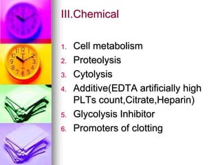 III.Chemical
1. Cell metabolism
2. Proteolysis
3. Cytolysis
4. Additive(EDTA artificially high
PLTs count,Citrate,Heparin)
5. Glycolysis Inhibitor
6. Promoters of clotting
 