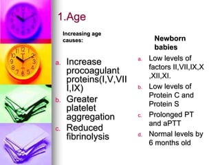 1.Age
Increasing age
causes:
a. Increase
procoagulant
proteins(I,V,VII
I,IX)
b. Greater
platelet
aggregation
c. Reduced
fibrinolysis
Newborn
babies
a. Low levels of
factors II,VII,IX,X
,XII,XI.
b. Low levels of
Protein C and
Protein S
c. Prolonged PT
and aPTT
d. Normal levels by
6 months old
 