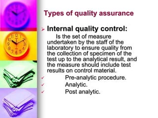 Types of quality assurance
 Internal quality control:
Is the set of measure
undertaken by the staff of the
laboratory to ensure quality from
the collection of specimen of the
test up to the analytical result, and
the measure should include test
results on control material.
 Pre-analytic procedure.
 Analytic.
 Post analytic.
 