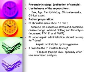  Pre-analytic stage: (collection of sample)
1. Use fullness of the request form:
Sex, Age, Family history, Clinical remarks,
Clinical exam.
2. Patient preparation:
 Pt should be relax about 15 min !
because the excessive stress and excersice
cause change in blood clotting and fibrinolysis
(Increased F V111 and VWF).
 Pt under aspirin administration, should be stop
for 7 days!
Aspirin is block the cyclooxygenase.
 If possible the Pt must be fasting!
To reduce the lipid level, specially when
use automated analysis.
 