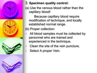 3. Specimen quality control:
(a) Use the venous blood rather than the
capillary blood!
Because capillary blood require
modification of technique, and locally
established normal range.
(b) Proper collection:
 All blood samples must be collected by
personnel who are trained and
experienced in the technique.
 Clean the site of the vein puncture.
 Select A proper Vein.
 