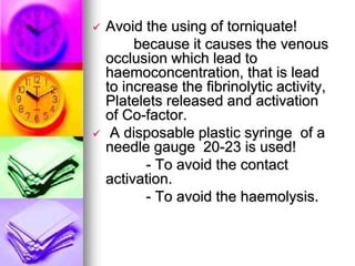 Avoid the using of torniquate!
because it causes the venous
occlusion which lead to
haemoconcentration, that is lead
to increase the fibrinolytic activity,
Platelets released and activation
of Co-factor.
 A disposable plastic syringe of a
needle gauge 20-23 is used!
- To avoid the contact
activation.
- To avoid the haemolysis.
 