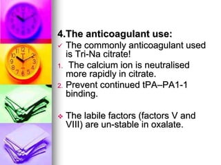 4.The anticoagulant use:
 The commonly anticoagulant used
is Tri-Na citrate!
1. The calcium ion is neutralised
more rapidly in citrate.
2. Prevent continued tPA–PA1-1
binding.
 The labile factors (factors V and
VIII) are un-stable in oxalate.
 