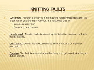 KNITTING FAULTS
 Lycra out: This fault is occurred if the machine is not immediately after the
breakage of lycra during production. It is happened due to-
1. Careless supervision
2. Faulty auto stop motion
 Needle mark: Needle marks is caused by the defective needles and faulty
needle setting.
 Oil staining: Oil staining is occurred due to dirty machine or improper
lubrication.
 Fly yarn: This fault is occurred when the flying yarn get mixed with the yarn
during knitting.
 