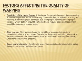 FACTORS AFFECTING THE QUALITY OF
WARPING
 Condition of the beam flange: If the beam flange get damaged then unwinding
at the two edges will not be satisfactory. There will also be problem in sizing and
weaving. Beam flange get damaged due to improper handling and improper
storage. Empty bobbin should be checked on a regular basis and repairment
should be done on a regular basis.
 Stop motion: Stop motion should be capable of stopping the machine
immediately after any end break. Sometimes flying dust and tufts gets stuck in
the stop motion so that the machine does not stop even after any end break.
Creel fans should work properly.
 Beam barrel diameter: Smaller dia gives high unwinding tension during sizing,
though it can accommodate more yarns.
 