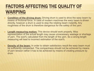 FACTORS AFFECTING THE QUALITY OF
WARPING
 Condition of the driving drum: Driving drum is used to drive the warp beam by
means of frictional force. In case of modern machines the warp beam is driven
directly, however a drum is used to stop the rotating beam instantly. Any
roughness of the drum is therefore dangerous for the safety of the yarn.
 Length measuring motion: This device should work properly. Miss
representation of the actual length may cause unnecessary wastage or shortage
of yarn. The size% calculated from the length of the yarn. So a wrong length
measuring will lead to incorrect estimation of the size%.
 Density of the beam: In order to obtain satisfactory result the warp beam must
be sufficiently compacted. The compactness should not be achieved by means
of yarn tension rather it has to be achieved by means of creating pressure by
drum
 