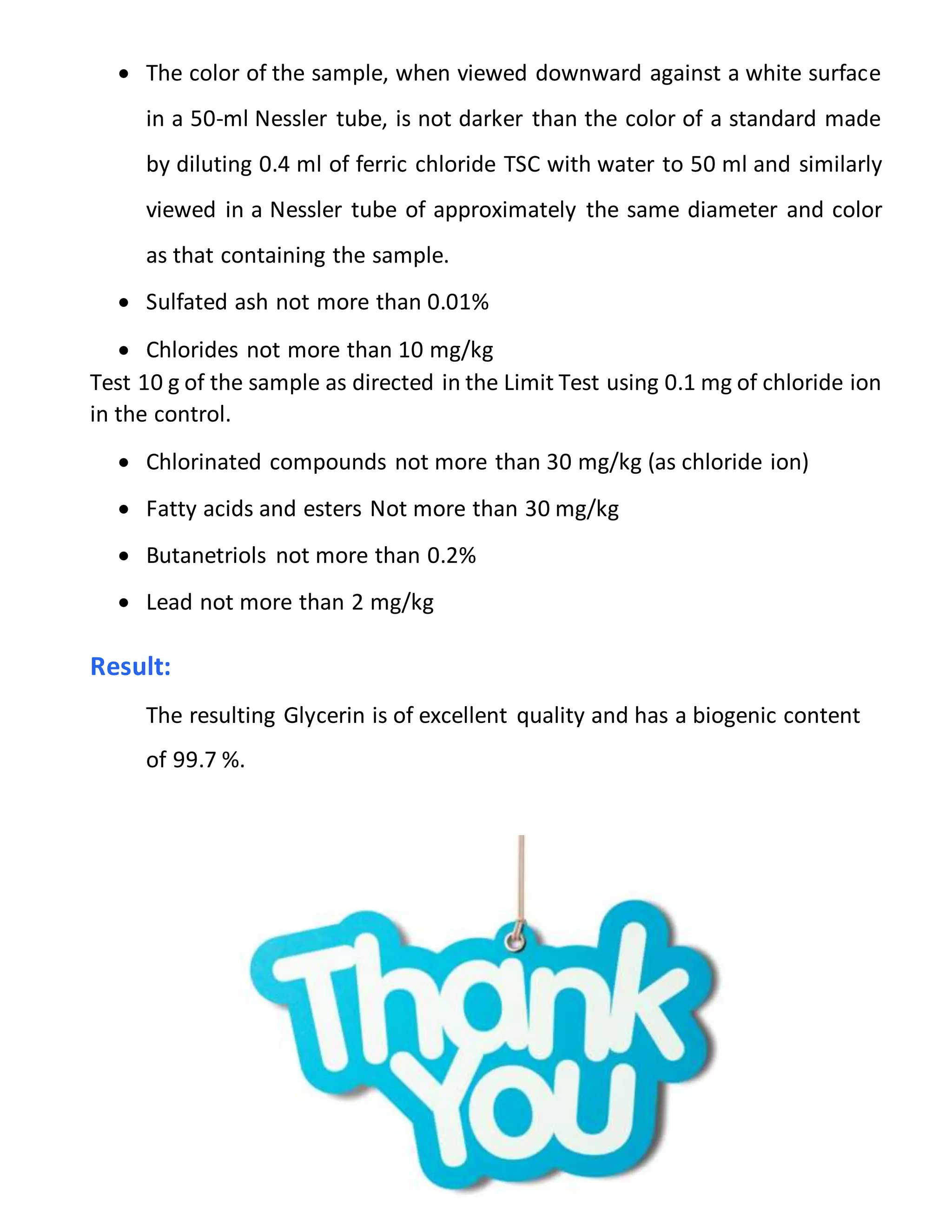 2
 The color of the sample, when viewed downward against a white surface
in a 50-ml Nessler tube, is not darker than the color of a standard made
by diluting 0.4 ml of ferric chloride TSC with water to 50 ml and similarly
viewed in a Nessler tube of approximately the same diameter and color
as that containing the sample.
 Sulfated ash not more than 0.01%
 Chlorides not more than 10 mg/kg
Test 10 g of the sample as directed in the Limit Test using 0.1 mg of chloride ion
in the control.
 Chlorinated compounds not more than 30 mg/kg (as chloride ion)
 Fatty acids and esters Not more than 30 mg/kg
 Butanetriols not more than 0.2%
 Lead not more than 2 mg/kg
Result:
The resulting Glycerin is of excellent quality and has a biogenic content
of 99.7 %.
 