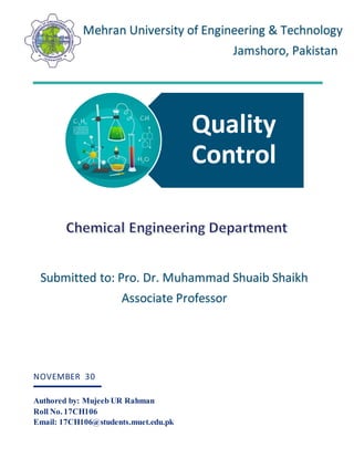 Quality
Control
NOVEMBER 30
Authored by: Mujeeb UR Rahman
Roll No. 17CH106
Email: 17CH106@students.muet.edu.pk
Mehran University of Engineering & Technology
Jamshoro, Pakistan
Submitted to: Pro. Dr. Muhammad Shuaib Shaikh
Associate Professor
 