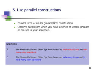 5. Use parallel constructions


          Parallel form = similar grammatical construction
          Observe parallelism when you have a series of words, phrases
           or clauses in your sentence.




Examples

X        The Helena Rubinstein Glitter Eye Pencil was said to be easy to use and with
         many color selections.

        The Helena Rubinstein Glitter Eye Pencil was said to be easy to use and to
         have many color selections


                                                                                        11
 