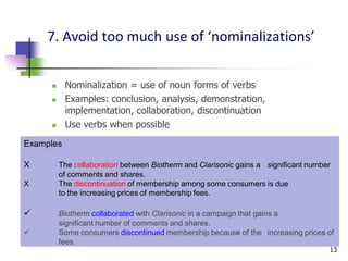7. Avoid too much use of ‘nominalizations’


          Nominalization = use of noun forms of verbs
          Examples: conclusion, analysis, demonstration,
           implementation, collaboration, discontinuation
          Use verbs when possible
Examples

X        The collaboration between Biotherm and Clarisonic gains a significant number
         of comments and shares.
X        The discontinuation of membership among some consumers is due
         to the increasing prices of membership fees.

        Biotherm collaborated with Clarisonic in a campaign that gains a
         significant number of comments and shares.
        Some consumers discontinued membership because of the increasing prices of
         fees.
                                                                                    13
 