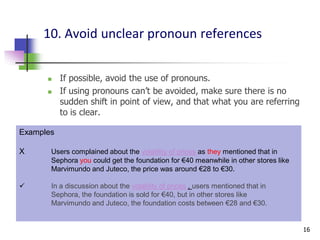 10. Avoid unclear pronoun references


          If possible, avoid the use of pronouns.
          If using pronouns can’t be avoided, make sure there is no
           sudden shift in point of view, and that what you are referring
           to is clear.

Examples

X      Users complained about the volatility of prices as they mentioned that in
       Sephora you could get the foundation for €40 meanwhile in other stores like
       Marvimundo and Juteco, the price was around €28 to €30.

      In a discussion about the volatility of prices , users mentioned that in
       Sephora, the foundation is sold for €40, but in other stores like
       Marvimundo and Juteco, the foundation costs between €28 and €30.


                                                                                     16
 