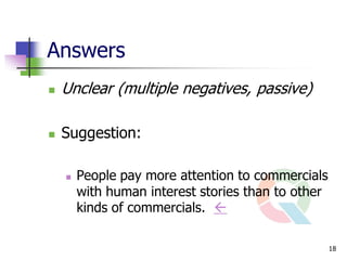 Answers
   Unclear (multiple negatives, passive)

   Suggestion:

       People pay more attention to commercials
        with human interest stories than to other
        kinds of commercials. 

                                                    18
 