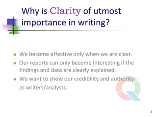 Why is Clarity of utmost
    importance in writing?


   We become effective only when we are clear.
   Our reports can only become interesting if the
    findings and data are clearly explained.
   We want to show our credibility and authority
    as writers/analysts.


                                                     2
 