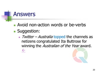 Answers
   Avoid non-action words or be-verbs
   Suggestion:
       Twitter – Australia topped the channels as
        netizens congratulated Ita Buttrose for
        winning the Australian of the Year award.
        



                                                     20
 