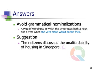 Answers
   Avoid grammatical nominalizations
       A type of wordiness in which the writer uses both a noun
        and a verb when the verb alone would do the trick.

   Suggestion:
       The netizens discussed the unaffordability
        of housing in Singapore. 




                                                                   21
 