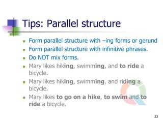 Tips: Parallel structure
   Form parallel structure with –ing forms or gerund
   Form parallel structure with infinitive phrases.
   Do NOT mix forms.
   Mary likes hiking, swimming, and to ride a
    bicycle.
   Mary likes hiking, swimming, and riding a
    bicycle.
   Mary likes to go on a hike, to swim and to
    ride a bicycle.

                                                   23
 