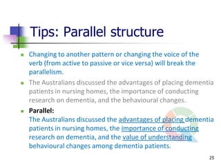 Tips: Parallel structure
   Changing to another pattern or changing the voice of the
    verb (from active to passive or vice versa) will break the
    parallelism.
   The Australians discussed the advantages of placing dementia
    patients in nursing homes, the importance of conducting
    research on dementia, and the behavioural changes.
   Parallel:
    The Australians discussed the advantages of placing dementia
    patients in nursing homes, the importance of conducting
    research on dementia, and the value of understanding
    behavioural changes among dementia patients.
                                                              25
 