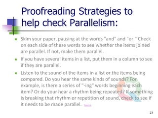 Proofreading Strategies to
    help check Parallelism:
   Skim your paper, pausing at the words "and" and "or." Check
    on each side of these words to see whether the items joined
    are parallel. If not, make them parallel.
   If you have several items in a list, put them in a column to see
    if they are parallel.
   Listen to the sound of the items in a list or the items being
    compared. Do you hear the same kinds of sounds? For
    example, is there a series of "-ing" words beginning each
    item? Or do your hear a rhythm being repeated? If something
    is breaking that rhythm or repetition of sound, check to see if
    it needs to be made parallel. Source
                                                                  27
 