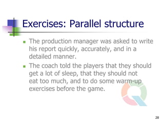 Exercises: Parallel structure
   The production manager was asked to write
    his report quickly, accurately, and in a
    detailed manner.
   The coach told the players that they should
    get a lot of sleep, that they should not
    eat too much, and to do some warm-up
    exercises before the game.



                                                  28
 