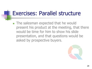 Exercises: Parallel structure
   The salesman expected that he would
    present his product at the meeting, that there
    would be time for him to show his slide
    presentation, and that questions would be
    asked by prospective buyers.




                                                29
 