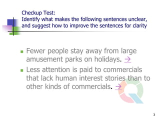 Checkup Test:
Identify what makes the following sentences unclear,
and suggest how to improve the sentences for clarity



   Fewer people stay away from large
    amusement parks on holidays. 
   Less attention is paid to commercials
    that lack human interest stories than to
    other kinds of commercials. 


                                                       3
 