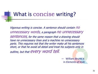 What is concise writing?

Vigorous writing is concise. A sentence should contain   no
unnecessary words, a paragraph no unnecessary
sentences, for the same reason that a drawing should
have no unnecessary lines and a machine no unnecessary
parts. This requires not that the writer make all his sentences
short, or that he avoid all detail and treat his subjects only in
outline, but that   every word tell.
                                             — William Strunk Jr.
                                              in Elements of Style


                                                                     31
 