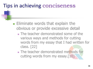 Tips in achieving conciseness


      Eliminate words that explain the
       obvious or provide excessive detail
          The teacher demonstrated some of the
           various ways and methods for cutting
           words from my essay that I had written for
           class. [22]
          The teacher demonstrated methods for
           cutting words from my essay.[10]

                                                    38
 