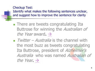 Checkup Test:
Identify what makes the following sentences unclear,
and suggest how to improve the sentence for clarity

   There are tweets congratulating Ita
    Buttrose for winning the Australian of
    the Year award. 
   Twitter – Australia is the channel with
    the most buzz as tweets congratulating
    Ita Buttrose, president of Alzheimer’s
    Australia who was named Australian of
    the Year. 
                                                       4
 
