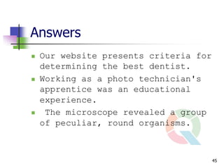 Answers
   Our website presents criteria for
    determining the best dentist.
   Working as a photo technician's
    apprentice was an educational
    experience.
    The microscope revealed a group
    of peculiar, round organisms.



                                        45
 