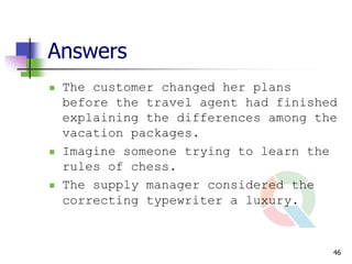 Answers
   The customer changed her plans
    before the travel agent had finished
    explaining the differences among the
    vacation packages.
   Imagine someone trying to learn the
    rules of chess.
   The supply manager considered the
    correcting typewriter a luxury.



                                       46
 