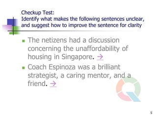 Checkup Test:
Identify what makes the following sentences unclear,
and suggest how to improve the sentence for clarity

   The netizens had a discussion
    concerning the unaffordability of
    housing in Singapore. 
   Coach Espinoza was a brilliant
    strategist, a caring mentor, and a
    friend. 



                                                       5
 