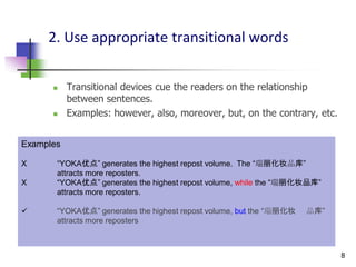2. Use appropriate transitional words


          Transitional devices cue the readers on the relationship
           between sentences.
          Examples: however, also, moreover, but, on the contrary, etc.


Examples

X      “YOKA优点” generates the highest repost volume. The “瑞丽化妆品库”
       attracts more reposters.
X      “YOKA优点” generates the highest repost volume, while the “瑞丽化妆品库”
       attracts more reposters.

      “YOKA优点” generates the highest repost volume, but the “瑞丽化妆   品库”
       attracts more reposters



                                                                           8
 
