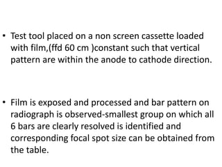 • Test tool placed on a non screen cassette loaded
with film,(ffd 60 cm )constant such that vertical
pattern are within the anode to cathode direction.
• Film is exposed and processed and bar pattern on
radiograph is observed-smallest group on which all
6 bars are clearly resolved is identified and
corresponding focal spot size can be obtained from
the table.
 