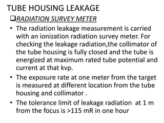 TUBE HOUSING LEAKAGE
RADIATION SURVEY METER
• The radiation leakage measurement is carried
with an ionization radiation survey meter. For
checking the leakage radiation,the collimator of
the tube housing is fully closed and the tube is
energized at maximum rated tube potential and
current at that kvp.
• The exposure rate at one meter from the target
is measured at different location from the tube
housing and collimator .
• The tolerance limit of leakage radiation at 1 m
from the focus is >115 mR in one hour
 