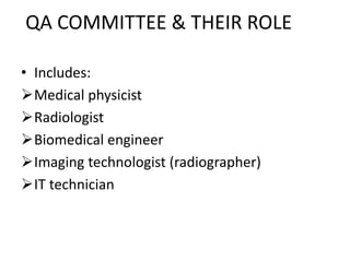 QA COMMITTEE & THEIR ROLE
• Includes:
Medical physicist
Radiologist
Biomedical engineer
Imaging technologist (radiographer)
IT technician
 