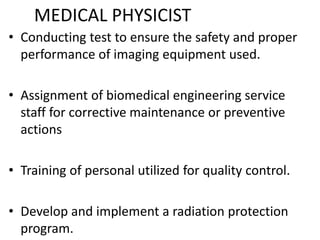 MEDICAL PHYSICIST
• Conducting test to ensure the safety and proper
performance of imaging equipment used.
• Assignment of biomedical engineering service
staff for corrective maintenance or preventive
actions
• Training of personal utilized for quality control.
• Develop and implement a radiation protection
program.
 