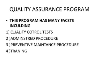 QUALITY ASSURANCE PROGRAM
• THIS PROGRAM HAS MANY FACETS
INCULDING
1) QUALITY COTROL TESTS
2 )ADMINSTRED PROCEDURE
3 )PREVENTIVE MAINTANCE PROCEDURE
4 )TRANING
 