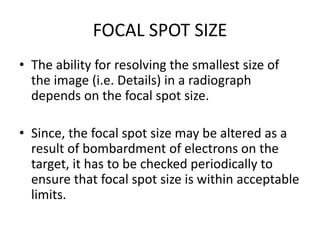 FOCAL SPOT SIZE
• The ability for resolving the smallest size of
the image (i.e. Details) in a radiograph
depends on the focal spot size.
• Since, the focal spot size may be altered as a
result of bombardment of electrons on the
target, it has to be checked periodically to
ensure that focal spot size is within acceptable
limits.
 