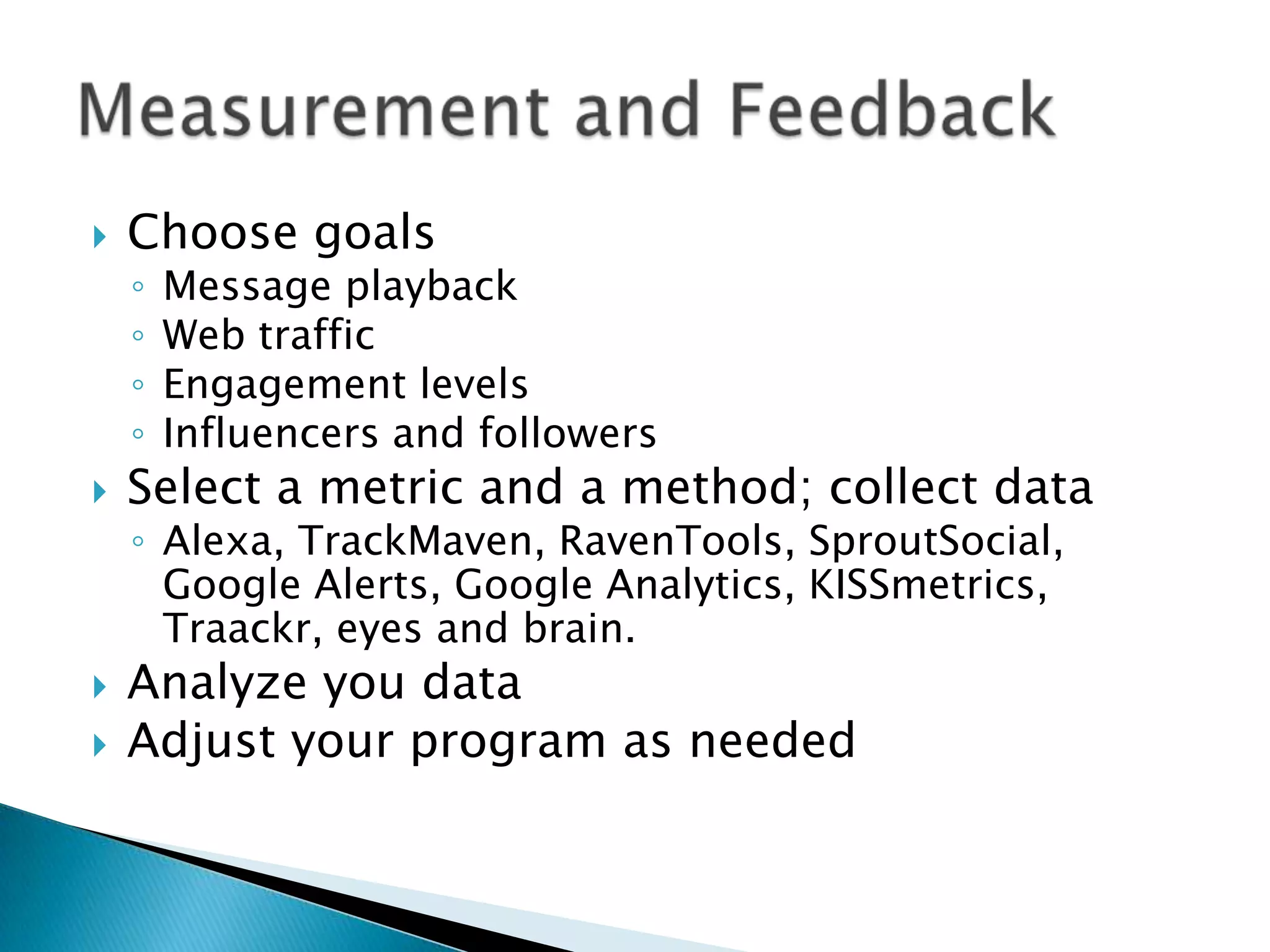 

Choose goals
◦
◦
◦
◦






Message playback
Web traffic
Engagement levels
Influencers and followers

Select a metric and a method; collect data
◦ Alexa, TrackMaven, RavenTools, SproutSocial,
Google Alerts, Google Analytics, KISSmetrics,
Traackr, eyes and brain.

Analyze you data
Adjust your program as needed

 