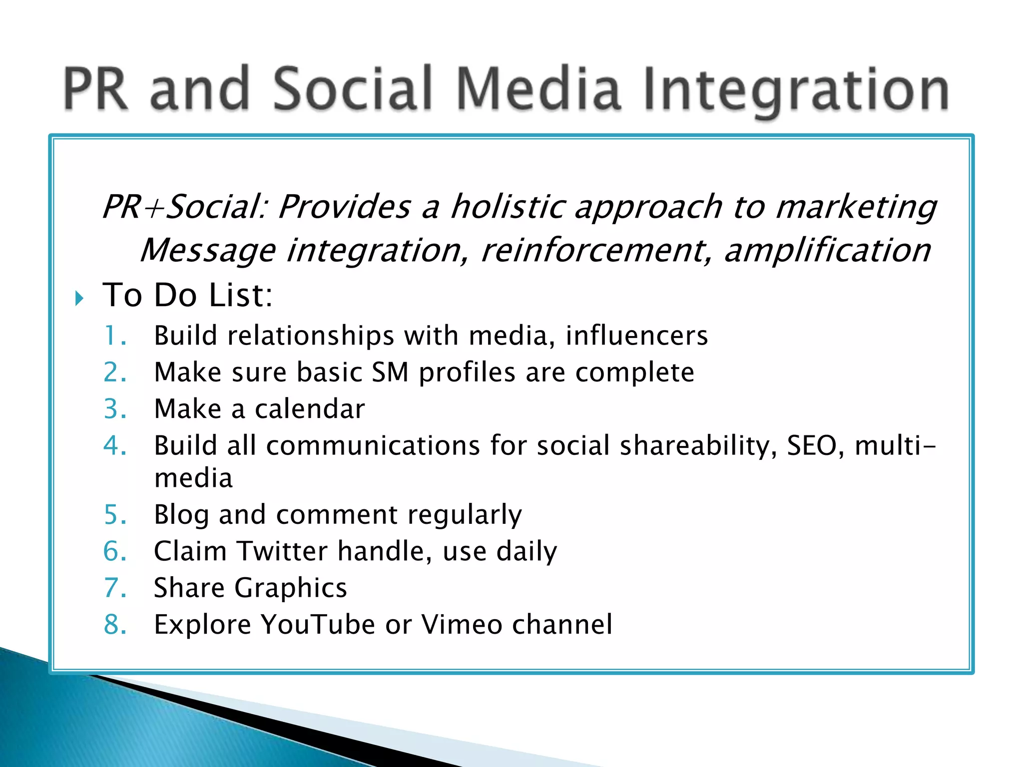 PR+Social: Provides a holistic approach to marketing
Message integration, reinforcement, amplification


To Do List:
1.
2.
3.
4.
5.
6.
7.
8.

Build relationships with media, influencers
Make sure basic SM profiles are complete
Make a calendar
Build all communications for social shareability, SEO, multimedia
Blog and comment regularly
Claim Twitter handle, use daily
Share Graphics
Explore YouTube or Vimeo channel

 