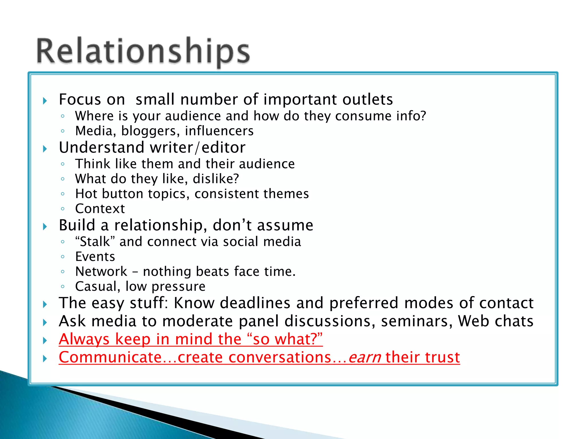 

Focus on small number of important outlets



Understand writer/editor

◦ Where is your audience and how do they consume info?
◦ Media, bloggers, influencers
◦
◦
◦
◦

◦
◦
◦
◦








Think like them and their audience
What do they like, dislike?
Hot button topics, consistent themes
Context

“Stalk” and connect via social media
Events
Network – nothing beats face time.
Casual, low pressure

Build a relationship, don’t assume

The easy stuff: Know deadlines and preferred modes of contact
Ask media to moderate panel discussions, seminars, Web chats
Always keep in mind the “so what?”
Communicate…create conversations…earn their trust

 