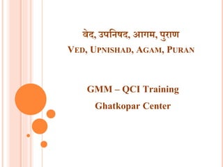 वेद, उपनिषद, आगम, पुराण
VED, UPNISHAD, AGAM, PURAN
GMM – QCI Training
Ghatkopar Center
 