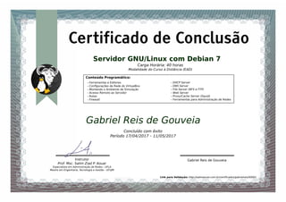 Servidor GNU/Linux com Debian 7
Concluído com êxito
Período 17/04/2017 - 11/05/2017
Instrutor
Prof. Msc. Salim Ziad P. Aouar
Especialista em Administração de Redes - UFLA
Mestre em Engenharia, Tecnologia e Gestão - UFVJM
Gabriel Reis de Gouveia
Gabriel Reis de Gouveia
Certificado de Conclusão
Carga Horária: 40 horas
Modalidade do Curso à Distância (EAD)
Link para Validação: http://salimaouar.com.br/certiﬁcados/gabrielreis/00001
Conteúdo Programático:
- Ferramentas e Editores
- Conﬁgurações de Rede do VirtualBox
- Montando o Ambiente de Simulação
- Acesso Remoto ao Servidor
- Rotas
- Firewall
- DHCP Server
- DNS Server
- File Server (NFS e FTP)
- Web Server
- Proxy/Cache Server (Squid)
- Ferramentas para Administração de Redes
 