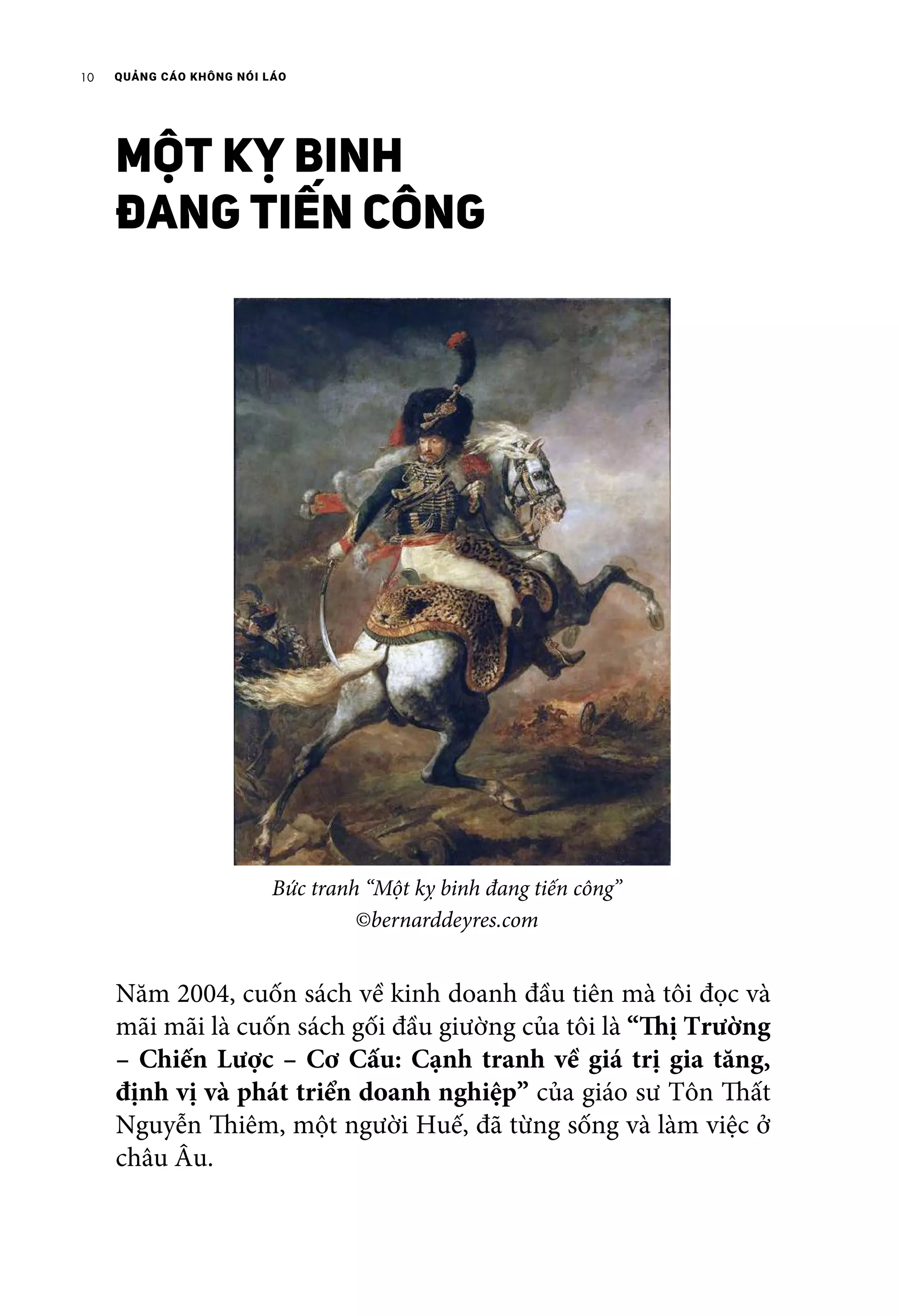 QUẢNG CÁO KHÔNG NÓI LÁO10
MỘT KỴ BINH
ĐANG TIẾN CÔNG
Năm 2004, cuốn sách về kinh doanh đầu tiên mà tôi đọc và
mãi mãi là cuốn sách gối đầu giường của tôi là “Thị Trường
– Chiến Lược – Cơ Cấu: Cạnh tranh về giá trị gia tăng,
định vị và phát triển doanh nghiệp” của giáo sư Tôn Thất
Nguyễn Thiêm, một người Huế, đã từng sống và làm việc ở
châu Âu.
Bức tranh “Một kỵ binh đang tiến công”
©bernarddeyres.com
 