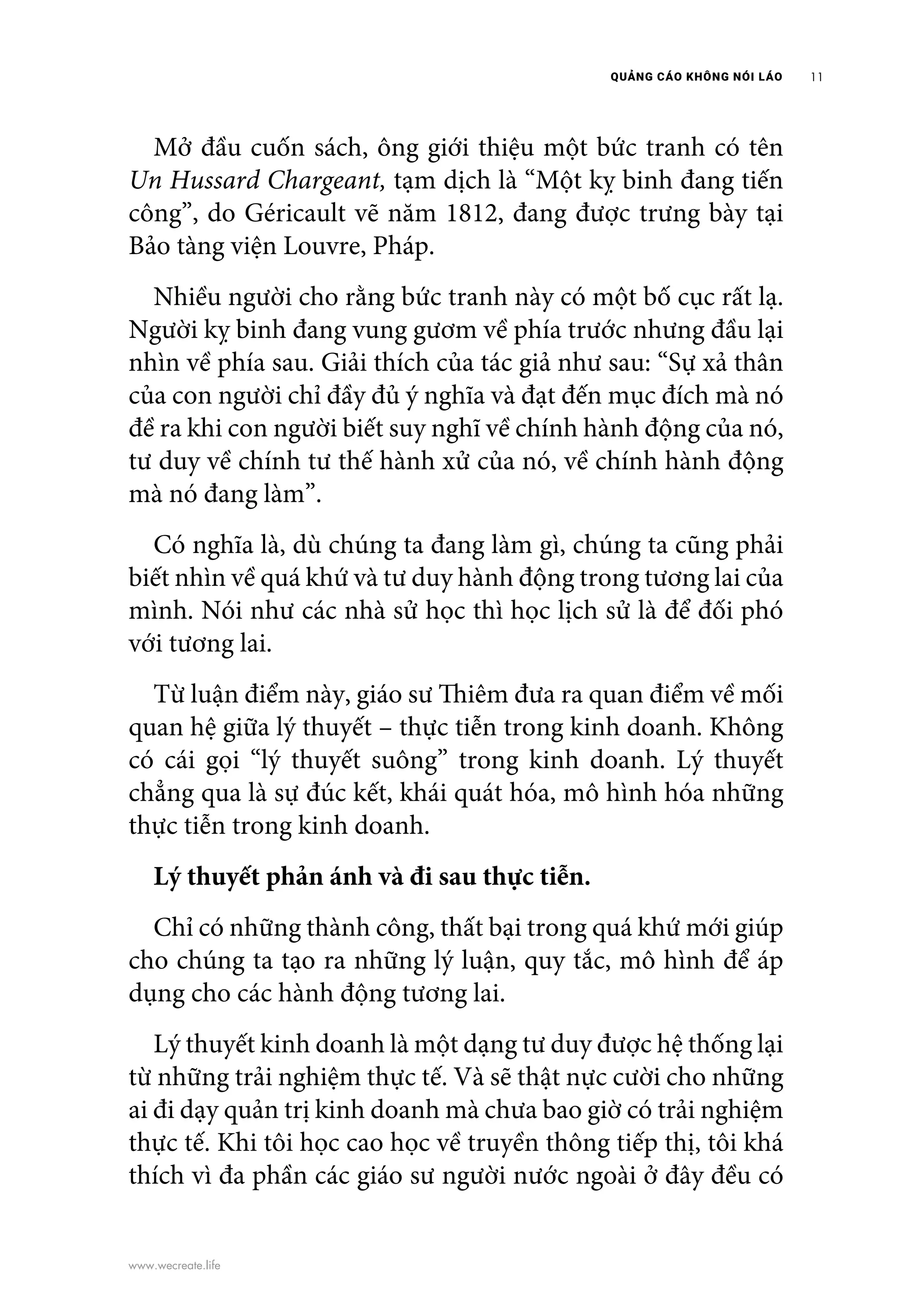 QUẢNG CÁO KHÔNG NÓI LÁO 11
www.wecreate.life
	 Mở đầu cuốn sách, ông giới thiệu một bức tranh có tên
Un Hussard Chargeant, tạm dịch là “Một kỵ binh đang tiến
công”, do Géricault vẽ năm 1812, đang được trưng bày tại
Bảo tàng viện Louvre, Pháp.
	 Nhiều người cho rằng bức tranh này có một bố cục rất lạ.
Người kỵ binh đang vung gươm về phía trước nhưng đầu lại
nhìn về phía sau. Giải thích của tác giả như sau: “Sự xả thân
của con người chỉ đầy đủ ý nghĩa và đạt đến mục đích mà nó
đề ra khi con người biết suy nghĩ về chính hành động của nó,
tư duy về chính tư thế hành xử của nó, về chính hành động
mà nó đang làm”.
	 Có nghĩa là, dù chúng ta đang làm gì, chúng ta cũng phải
biết nhìn về quá khứ và tư duy hành động trong tương lai của
mình. Nói như các nhà sử học thì học lịch sử là để đối phó
với tương lai.
	 Từ luận điểm này, giáo sư Thiêm đưa ra quan điểm về mối
quan hệ giữa lý thuyết – thực tiễn trong kinh doanh. Không
có cái gọi “lý thuyết suông” trong kinh doanh. Lý thuyết
chẳng qua là sự đúc kết, khái quát hóa, mô hình hóa những
thực tiễn trong kinh doanh.
	 Lý thuyết phản ánh và đi sau thực tiễn.
	 Chỉ có những thành công, thất bại trong quá khứ mới giúp
cho chúng ta tạo ra những lý luận, quy tắc, mô hình để áp
dụng cho các hành động tương lai.
	 Lý thuyết kinh doanh là một dạng tư duy được hệ thống lại
từ những trải nghiệm thực tế. Và sẽ thật nực cười cho những
ai đi dạy quản trị kinh doanh mà chưa bao giờ có trải nghiệm
thực tế. Khi tôi học cao học về truyền thông tiếp thị, tôi khá
thích vì đa phần các giáo sư người nước ngoài ở đây đều có
 