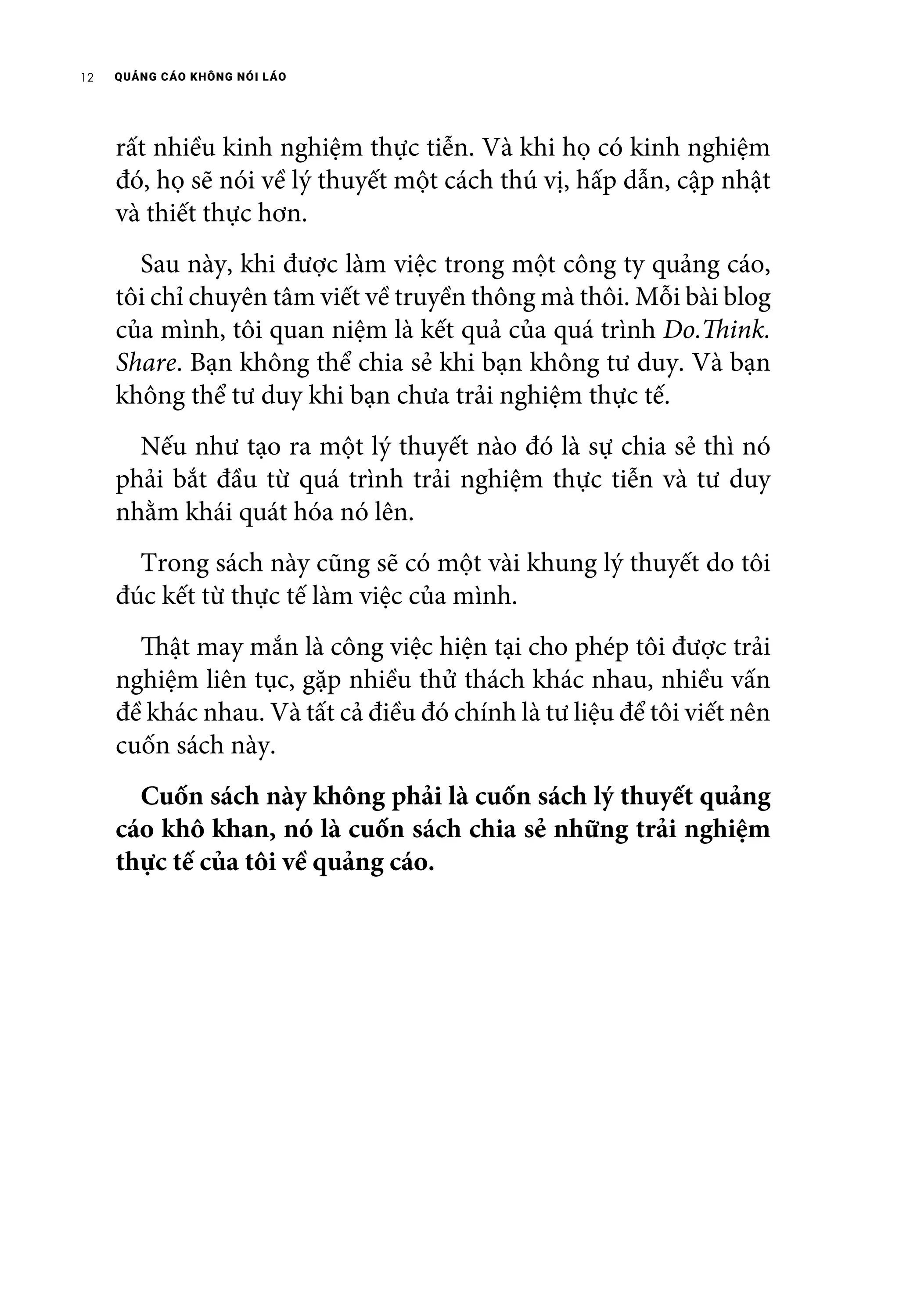 QUẢNG CÁO KHÔNG NÓI LÁO12
rất nhiều kinh nghiệm thực tiễn. Và khi họ có kinh nghiệm
đó, họ sẽ nói về lý thuyết một cách thú vị, hấp dẫn, cập nhật
và thiết thực hơn.
	 Sau này, khi được làm việc trong một công ty quảng cáo,
tôi chỉ chuyên tâm viết về truyền thông mà thôi. Mỗi bài blog
của mình, tôi quan niệm là kết quả của quá trình Do.Think.
Share. Bạn không thể chia sẻ khi bạn không tư duy. Và bạn
không thể tư duy khi bạn chưa trải nghiệm thực tế.
	 Nếu như tạo ra một lý thuyết nào đó là sự chia sẻ thì nó
phải bắt đầu từ quá trình trải nghiệm thực tiễn và tư duy
nhằm khái quát hóa nó lên.
	 Trong sách này cũng sẽ có một vài khung lý thuyết do tôi
đúc kết từ thực tế làm việc của mình.
	 Thật may mắn là công việc hiện tại cho phép tôi được trải
nghiệm liên tục, gặp nhiều thử thách khác nhau, nhiều vấn
đề khác nhau. Và tất cả điều đó chính là tư liệu để tôi viết nên
cuốn sách này.
	 Cuốn sách này không phải là cuốn sách lý thuyết quảng
cáo khô khan, nó là cuốn sách chia sẻ những trải nghiệm
thực tế của tôi về quảng cáo.
 