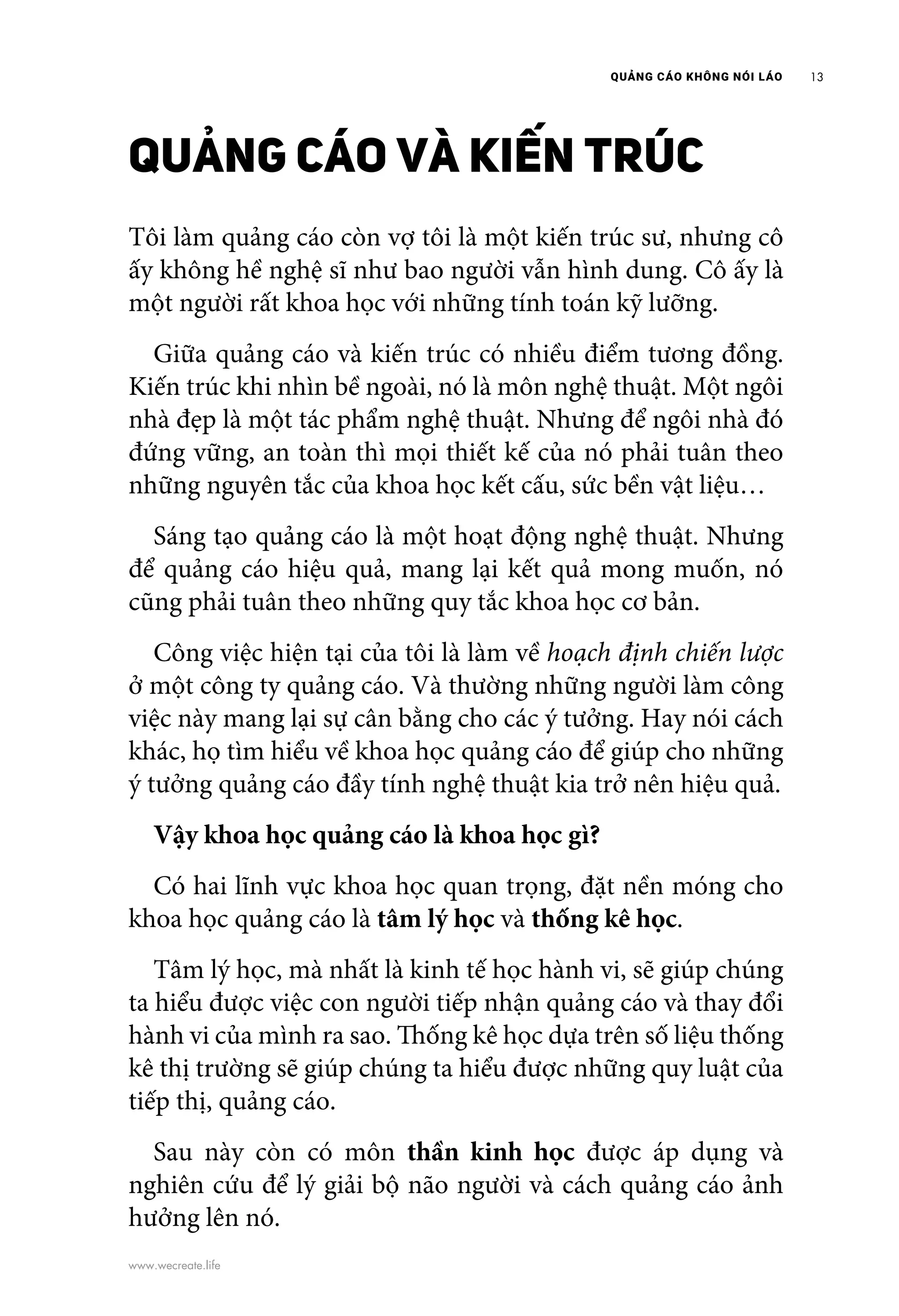 QUẢNG CÁO KHÔNG NÓI LÁO 13
www.wecreate.life
QUẢNG CÁO VÀ KIẾN TRÚC
Tôi làm quảng cáo còn vợ tôi là một kiến trúc sư, nhưng cô
ấy không hề nghệ sĩ như bao người vẫn hình dung. Cô ấy là
một người rất khoa học với những tính toán kỹ lưỡng.
	 Giữa quảng cáo và kiến trúc có nhiều điểm tương đồng.
Kiến trúc khi nhìn bề ngoài, nó là môn nghệ thuật. Một ngôi
nhà đẹp là một tác phẩm nghệ thuật. Nhưng để ngôi nhà đó
đứng vững, an toàn thì mọi thiết kế của nó phải tuân theo
những nguyên tắc của khoa học kết cấu, sức bền vật liệu…
	 Sáng tạo quảng cáo là một hoạt động nghệ thuật. Nhưng
để quảng cáo hiệu quả, mang lại kết quả mong muốn, nó
cũng phải tuân theo những quy tắc khoa học cơ bản.
	 Công việc hiện tại của tôi là làm về hoạch định chiến lược
ở một công ty quảng cáo. Và thường những người làm công
việc này mang lại sự cân bằng cho các ý tưởng. Hay nói cách
khác, họ tìm hiểu về khoa học quảng cáo để giúp cho những
ý tưởng quảng cáo đầy tính nghệ thuật kia trở nên hiệu quả.
	 Vậy khoa học quảng cáo là khoa học gì?
	 Có hai lĩnh vực khoa học quan trọng, đặt nền móng cho
khoa học quảng cáo là tâm lý học và thống kê học.
	 Tâm lý học, mà nhất là kinh tế học hành vi, sẽ giúp chúng
ta hiểu được việc con người tiếp nhận quảng cáo và thay đổi
hành vi của mình ra sao. Thống kê học dựa trên số liệu thống
kê thị trường sẽ giúp chúng ta hiểu được những quy luật của
tiếp thị, quảng cáo.
	 Sau này còn có môn thần kinh học được áp dụng và
nghiên cứu để lý giải bộ não người và cách quảng cáo ảnh
hưởng lên nó.
 
