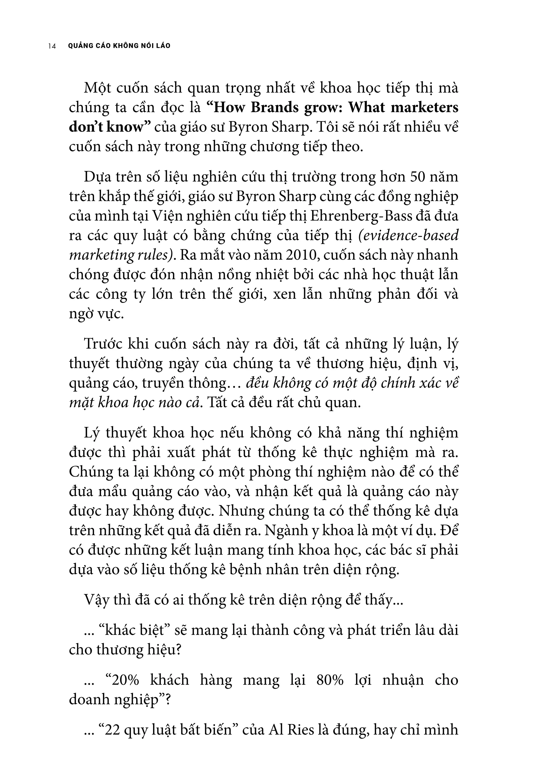 QUẢNG CÁO KHÔNG NÓI LÁO14
	 Một cuốn sách quan trọng nhất về khoa học tiếp thị mà
chúng ta cần đọc là “How Brands grow: What marketers
don’t know” của giáo sư Byron Sharp. Tôi sẽ nói rất nhiều về
cuốn sách này trong những chương tiếp theo.
	 Dựa trên số liệu nghiên cứu thị trường trong hơn 50 năm
trên khắp thế giới, giáo sư Byron Sharp cùng các đồng nghiệp
của mình tại Viện nghiên cứu tiếp thị Ehrenberg-Bass đã đưa
ra các quy luật có bằng chứng của tiếp thị (evidence-based
marketing rules). Ra mắt vào năm 2010, cuốn sách này nhanh
chóng được đón nhận nồng nhiệt bởi các nhà học thuật lẫn
các công ty lớn trên thế giới, xen lẫn những phản đối và
ngờ vực.
	 Trước khi cuốn sách này ra đời, tất cả những lý luận, lý
thuyết thường ngày của chúng ta về thương hiệu, định vị,
quảng cáo, truyền thông… đều không có một độ chính xác về
mặt khoa học nào cả. Tất cả đều rất chủ quan.
	 Lý thuyết khoa học nếu không có khả năng thí nghiệm
được thì phải xuất phát từ thống kê thực nghiệm mà ra.
Chúng ta lại không có một phòng thí nghiệm nào để có thể
đưa mẩu quảng cáo vào, và nhận kết quả là quảng cáo này
được hay không được. Nhưng chúng ta có thể thống kê dựa
trên những kết quả đã diễn ra. Ngành y khoa là một ví dụ. Để
có được những kết luận mang tính khoa học, các bác sĩ phải
dựa vào số liệu thống kê bệnh nhân trên diện rộng.
	 Vậy thì đã có ai thống kê trên diện rộng để thấy...
	 ... “khác biệt” sẽ mang lại thành công và phát triển lâu dài
cho thương hiệu?
	 ... “20% khách hàng mang lại 80% lợi nhuận cho
doanh nghiệp”?
	 ... “22 quy luật bất biến” của Al Ries là đúng, hay chỉ mình
 