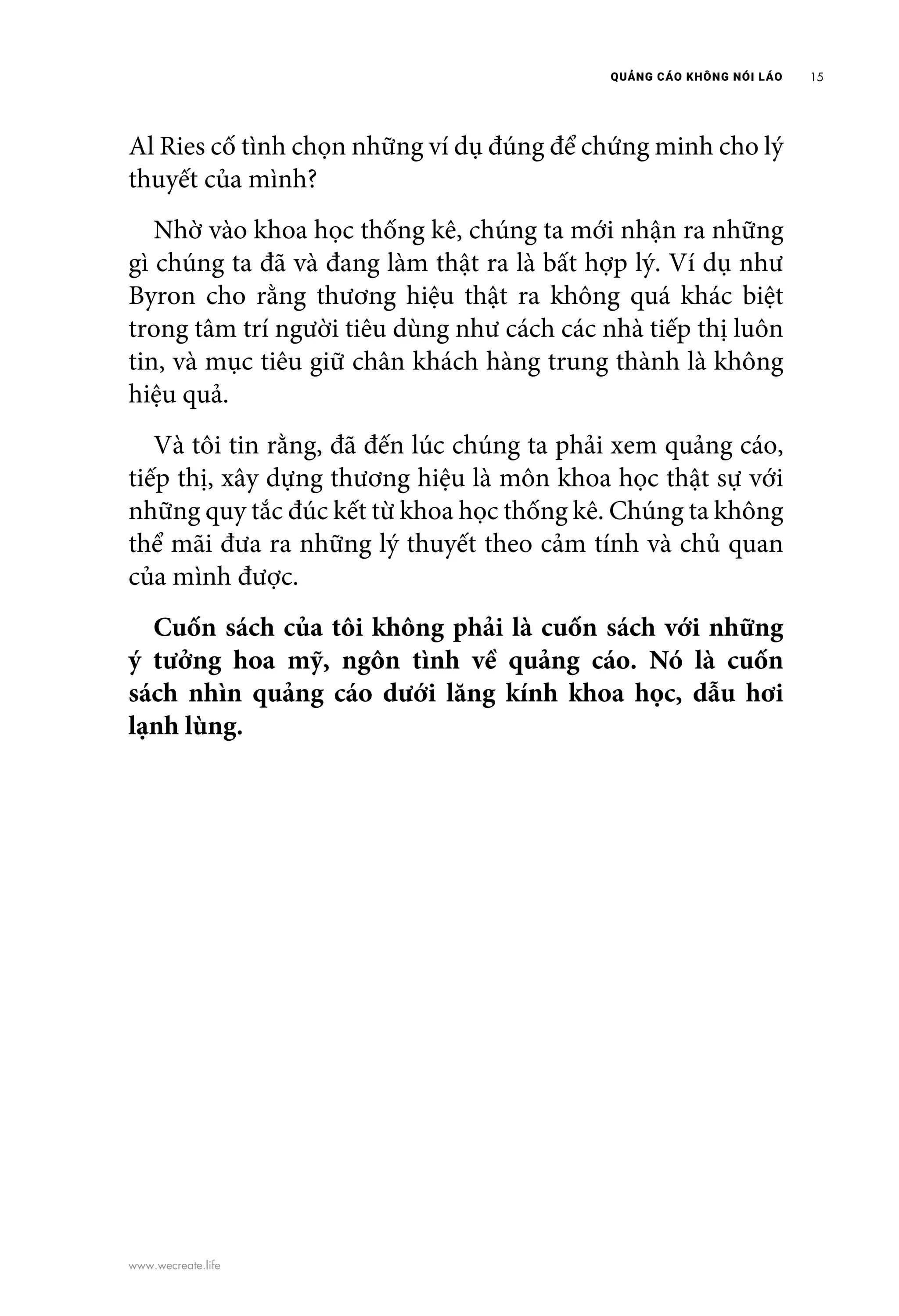 QUẢNG CÁO KHÔNG NÓI LÁO 15
www.wecreate.life
Al Ries cố tình chọn những ví dụ đúng để chứng minh cho lý
thuyết của mình?
	 Nhờ vào khoa học thống kê, chúng ta mới nhận ra những
gì chúng ta đã và đang làm thật ra là bất hợp lý. Ví dụ như
Byron cho rằng thương hiệu thật ra không quá khác biệt
trong tâm trí người tiêu dùng như cách các nhà tiếp thị luôn
tin, và mục tiêu giữ chân khách hàng trung thành là không
hiệu quả.
	 Và tôi tin rằng, đã đến lúc chúng ta phải xem quảng cáo,
tiếp thị, xây dựng thương hiệu là môn khoa học thật sự với
những quy tắc đúc kết từ khoa học thống kê. Chúng ta không
thể mãi đưa ra những lý thuyết theo cảm tính và chủ quan
của mình được.
	 Cuốn sách của tôi không phải là cuốn sách với những
ý tưởng hoa mỹ, ngôn tình về quảng cáo. Nó là cuốn
sách nhìn quảng cáo dưới lăng kính khoa học, dẫu hơi
lạnh lùng.
 